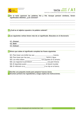 3w w w. m e p s y d . e s / e x t e r i o r / u k
nivel
básico / A1REVISTA DE LA CONSEJERÍA DE EDUCACIÓN EN REINO UNIDO E IRLANDA
 2.	En el texto aparecen las palabras fría y fríe. Aunque parecen similares, tienen
significados distintos. ¿Los conoces?
 3.	¿Cuál es el adjetivo opuesto a la palabra caliente?
 4.	Los siguientes verbos tienen más de un significado. Búscalos en el diccionario
4.1. Amasar:
4.2. Batir:
4.3. Colocar:
 5.	Ahora que sabes el significado completa las frases siguientes
5.1. Para hacer una tortilla hay que ______________________huevos.
5.2. Para hacer pan hay que___________________ harina y agua.
5.3. Los niños deben ___________________ sus juguetes en el armario.
5.4. Los negocios le permitieron _________________ una gran fortuna.
5.5. El deportista quiere ______________________ el récord mundial.
5.6. El millonario va a_______________________a su hijo en el banco.
 6.	Escribe una pequeña receta para preparar huevos duros.
	 Enumera primero los ingredientes y luego explica las instrucciones.
 