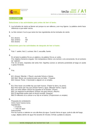 4w w w. m e p s y d . e s / e x t e r i o r / u k
nivel
básico / A1REVISTA DE LA CONSEJERÍA DE EDUCACIÓN EN REINO UNIDO E IRLANDA
SOLUCIONES
Soluciones a las actividades para antes de leer el texto:
1.	 Los buñuelos de viento se llaman así porque no van rellenos y son muy ligeros. La palabra viento hace
referencia a que están vacíos.
2.	 La foto número 2 es la que reúne los tres ingredientes de los buñuelos de viento.
3.
3.1. decena	 10
3.2. centena	 100
3.3. docena	 12
Soluciones para las actividades de después de leer el texto:
1.
Foto 1: sartén; foto 2, cuchara; foto 3, escudilla, fuente
2.
En el texto la palabra fría es un adjetivo y la palabra fríe es un verbo.
Fría: Adjetivo femenino singular. Con temperatura inferior a la normal o a la conveniente. Es el contrario
de “caliente”.
Fríe: En el texto, imperativo del verbo freír. Significa cocinar un alimento poniéndolo al fuego en aceite
o grasa hirviendo.
3.
Fría.
4.
4.1. Amasar: Mezclar. // Reunir, acumular fortuna o bienes.
4.2. Batir: Mover una sustancia para que se trabe. // Superar.
4.3. Colocar: Poner. // Acomodar a alguien en un empleo.
5.
5.1. Para hacer una tortilla hay que batir huevos. (Trabar la clara y la yema)
5.2. Para hacer pan hay que amasar harina y agua. (Mezclar harina y agua)
5.3. Los niños deben colocar los juguetes en el armario. (Poner)
5.4. Los negocios le permitieron amasar una gran fortuna. (Reunir)
5.5. El deportista quiere batir el récord mundial. (Superar)
5.6. El millonario va a colocar a su hijo en el banco. (Proporcionar un empleo)
6.
Propuesta de contestación:
Cómo hacer huevos duros.
Ingredientes:
•	2 huevos
•	1 litro de agua
Instrucciones:
Pon los huevos a calentar en una olla llena de agua. Cuando hierva el agua, quita la olla del fuego.
Luego, déjalos dentro de agua fría durante 20 minutos. Al final, quítales la cáscara.
 