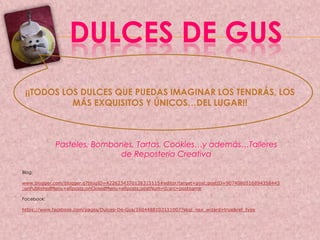 DULCES DE GUS
¡¡TODOS LOS DULCES QUE PUEDAS IMAGINAR LOS TENDRÁS, LOS
MÁS EXQUISITOS Y ÚNICOS…DEL LUGAR!!
Pasteles, Bombones, Tartas, Cookies…y además…Talleres
de Repostería Creativa
Blog:
www.blogger.com/blogger.g?blogID=4226234370126315115#editor/target=post;postID=9074080516894358443
;onPublishedMenu=allposts;onClosedMenu=allposts;postNum=0;src=postname
Facebook:
https://www.facebook.com/pages/Dulces-De-Gus/1604488103111007?skip_nax_wizard=true&ref_type
 