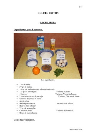 1/11
DULCES_FRITOS.PDF
DULCES FRITOS
LECHE FRITA
Ingredientes, para 8 personas.
Los ingredientes.
• 1 lit. de leche.
• 50 gr. de harina.
• 150 gr. de harina de maíz refinada (maicena).
• 125 gr. de azúcar glas. Variante: Azúcar.
• 4 huevos. Variante: Yemas de huevo.
• 2 trozos de cáscara de naranja. Variante: Cáscara de limón.
• Un trozo de canela en rama.
• Aceite oliva.
• Harina para rebozar. Variante: Pan rallado.
• Huevos para rebozar.
• 75 gr. de azúcar glas
• Canela en polvo. Variante: Sólo azúcar.
• Hojas de hierba buena.
Como la preparamos.
 