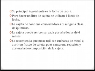 Su principal ingrediente es la leche de cabra.Para hacer un litro de cajeta, se utilizan 4 litros de leche. La cajeta no contiene conservadores ni ninguna clase de químicos.La cajeta puede ser conservada por alrededor de 4 meses. Se recomienda que no se utilicen cucharas de metal al abrir un frasco de cajeta, pues causa una reacción y acelera la descomposición de la cajeta. 