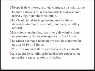 Después de 4 meses, la cajeta comienza a cristalizarse.Cuando esto ocurre, se recomienda hervirla a baño maría y sigue siendo consumible. La «Tradicional de Salgado» maneja 4 sabores diferentes de cajeta: envinada, quemada, vainilla y natural.Las cajetas envinadas, naturales y de vainilla tienen un proceso de elaboración que va de 4 a 5 horas.La cajeta quemada tiene un proceso de elaboración que va de 10 a 11 horas. Se utiliza ron para darle sabor a la cajeta envinada. A la cajeta de vainilla, se le da el sabor con la vaina natural, sin saborizantes artificiales. 