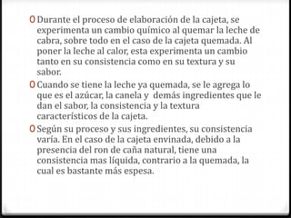 Durante el proceso de elaboración de la cajeta, se experimenta un cambio químico al quemar la leche de cabra, sobre todo en el caso de la cajeta quemada. Al poner la leche al calor, esta experimenta un cambio tanto en su consistencia como en su textura y su sabor. Cuando se tiene la leche ya quemada, se le agrega lo que es el azúcar, la canela y  demás ingredientes que le dan el sabor, la consistencia y la textura característicos de la cajeta. Según su proceso y sus ingredientes, su consistencia varía. En el caso de la cajeta envinada, debido a la presencia del ron de caña natural, tiene una consistencia mas líquida, contrario a la quemada, la cual es bastante más espesa.