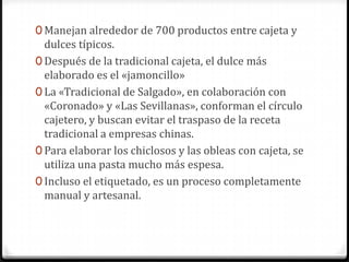 Manejan alrededor de 700 productos entre cajeta y dulces típicos. Después de la tradicional cajeta, el dulce más elaborado es el «jamoncillo»La «Tradicional de Salgado», en colaboración con «Coronado» y «Las Sevillanas», conforman el círculo cajetero, y buscan evitar el traspaso de la receta tradicional a empresas chinas. Para elaborar los chiclosos y las obleas con cajeta, se utiliza una pasta mucho más espesa.Incluso el etiquetado, es un proceso completamente manual y artesanal. 