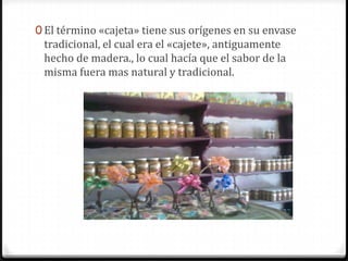 El término «cajeta» tiene sus orígenes en su envase tradicional, el cual era el «cajete», antiguamente hecho de madera., lo cual hacía que el sabor de la misma fuera mas natural y tradicional. 