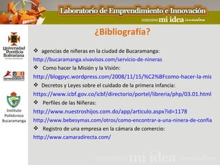 ¿Bibliografía?
                agencias de niñeras en la ciudad de Bucaramanga:
               http://bucaramanga.vivavisos.com/servicio-de-nineras
                Como hacer la Misión y la Visión:
               http://blogpyc.wordpress.com/2008/11/15/%C2%BFcomo-hacer-la-mision-
                Decretos y Leyes sobre el cuidado de la primera infancia:
               https://www.icbf.gov.co/icbf/directorio/portel/libreria/php/03.01.html
                Perfiles de las Niñeras:
  Instituto    http://www.nuestroshijos.com.do/app/articulo.aspx?id=1178
 Politécnico
Bucaramanga    http://www.bebesymas.com/otros/como-encontrar-a-una-ninera-de-confianza
                Registro de una empresa en la cámara de comercio:
               http://www.camaradirecta.com/
 