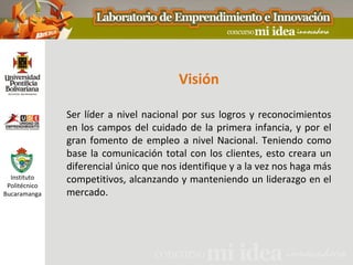 Visión

               Ser líder a nivel nacional por sus logros y reconocimientos
               en los campos del cuidado de la primera infancia, y por el
               gran fomento de empleo a nivel Nacional. Teniendo como
               base la comunicación total con los clientes, esto creara un
               diferencial único que nos identifique y a la vez nos haga más
  Instituto
 Politécnico
               competitivos, alcanzando y manteniendo un liderazgo en el
Bucaramanga    mercado.
 
