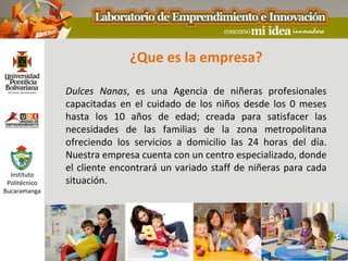 ¿Que es la empresa?

               Dulces Nanas, es una Agencia de niñeras profesionales
               capacitadas en el cuidado de los niños desde los 0 meses
               hasta los 10 años de edad; creada para satisfacer las
               necesidades de las familias de la zona metropolitana
               ofreciendo los servicios a domicilio las 24 horas del día.
               Nuestra empresa cuenta con un centro especializado, donde
               el cliente encontrará un variado staff de niñeras para cada
  Instituto
 Politécnico   situación.
Bucaramanga
 
