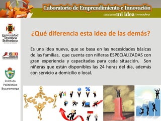 ¿Qué diferencia esta idea de las demás?

               Es una idea nueva, que se basa en las necesidades básicas
               de las familias, que cuenta con niñeras ESPECIALIZADAS con
               gran experiencia y capacitadas para cada situación. Son
               niñeras que están disponibles las 24 horas del día, además
               con servicio a domicilio o local.
  Instituto
 Politécnico
Bucaramanga
 