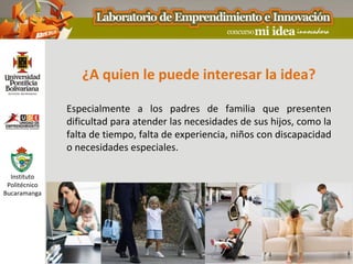 ¿A quien le puede interesar la idea?

               Especialmente a los padres de familia que presenten
               dificultad para atender las necesidades de sus hijos, como la
               falta de tiempo, falta de experiencia, niños con discapacidad
               o necesidades especiales.

  Instituto
 Politécnico
Bucaramanga
 
