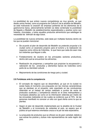 La posibilidad de que entren nuevos competidores es muy grande, ya que
desde varios frentes, como el programa de Cultura E de la alcaldía de Medellín,
se está motivando la creación de empresa partiendo de los elementos de la
gastronomía típica, adicionalmente también se debe contemplar la posibilidad
de llegada a Medellín de establecimientos especializados y postres como son
helados, chocolates, y todos aquellos productos alimenticios que satisfagan la
necesidad de disfrutar de algo dulce.
La posibilidad de nuevos entrantes, está dada por múltiples factores dentro de
los que se pueden mencionar:


De acuerdo al plan de desarrollo de Medellín se pretende proyectar a la
ciudad como un escenario propicio para el turismo y la realización de
negocios como vitrina de Colombia, lo que hace que cada día sean más
los visitantes que lleguen a ella.



Fortalecimiento de clusters en los principales sectores productivos,
dentro del cual se encuentran los alimentos.



Realización de programas y campañas que propician la recuperación y
valoración de los productos y elementos típicos de Colombia como
parte de su identidad cultural.



Mejoramiento de las condiciones de riesgo país y ciudad.

2.6 Fortalezas ante la competencia


El concepto de negocio que se desarrollará, ya que en la ciudad no
existe hasta el momento una propuesta con las mismas características
que se plantean en el proyecto, esto soportado en las conclusiones
obtenidas en el trabajo de campo realizado a puntos de venta de
productos sustitutos y competencia directa en el área metropolitana y
municipios aledaños así como en la información obtenida por medio de
las encuestas realizadas en las cuales se evidencio que el 75% de las
personas manifestó no conocer un sitio con igual oferta como la que se
plantea.



Según el plan de desarrollo implementado por la alcaldía de la Ciudad
de Medellín y el incremento de visitantes al país, se espera que el
público al que estamos orientados crezca a la par de esta expectativa.



La propuesta de productos que se ofrecen es de gran variedad, debido a
que extrae los postres y dulces más representativos de cada región del
país.

15

 