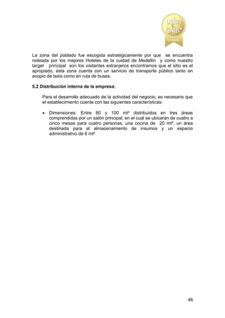 La zona del poblado fue escogida estratégicamente por que se encuentra
rodeada por los mejores Hoteles de la cuidad de Medellín y como nuestro
target principal son los visitantes extranjeros encontramos que el sitio es el
apropiado, esta zona cuenta con un servicio de transporte público tanto en
acopio de taxis como en ruta de buses.
5.2 Distribución interna de la empresa:
Para el desarrollo adecuado de la actividad del negocio, es necesario que
el establecimiento cuente con las siguientes características:


Dimensiones: Entre 80 y 100 mt² distribuidos en tres áreas
comprendidas por un salón principal, en el cual se ubicarán de cuatro a
cinco mesas para cuatro personas, una cocina de 20 mt², un área
destinada para el almacenamiento de insumos y un espacio
administrativo de 6 mt²

46

 