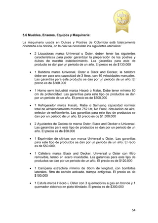 5.6 Muebles, Enseres, Equipos y Maquinaria:
La maquinaria usada en Dulces y Postres de Colombia está básicamente
orientada a la cocina, en la cual se necesitan los siguientes utensilios:


2 Licuadoras marca Universal u Oster, deben tener las siguientes
características para poder garantizar la preparación de los postres y
dulces de nuestro establecimiento. Las garantías para este de
producto se dan por un periodo de un año. El precio es de $130.000



1 Batidora marca Universal, Oster o Black and Decker, la batidora
debe ser para una capacidad de 3 litros, con 10 velocidades manuales.
Las garantías para este producto se dan por un periodo de un año. El
precio es de $300.000



1 Horno semi industrial marca Haceb o Mabe, Debe tener mínimo 60
cm de profundidad. Las garantías para este tipo de productos se dan
por un periodo de un año. El precio es de $500.000



1 Refrigerador marca Haceb, Mabe o Samsung capacidad nominal
total de almacenamiento mínimo 752 Ltr, No Frost, circulación de aire,
selector de enfriamiento. Las garantías para este tipo de productos se
dan por un periodo de un año. El precio es de $1.500.000



2 Ayudantes de Cocina de marca Oster, Black and Decker o Universal.
Las garantías para este tipo de productos se dan por un periodo de un
año. El precio es de $50.000



1 Exprimidor de cítricos con marca Universal u Oster. Las garantías
para este tipo de productos se dan por un periodo de un año. El recio
es de $50.000.



1 Cafetera marca Black and Decker, Universal u Oster con filtro
removible, termo en acero inoxidable. Las garantías para este tipo de
productos se dan por un periodo de un año. El precio es de $120.000



1 Campana extractora mínimo de 60cm de longitud, con bombillos
laterales, filtro de carbón activado, trampa antigrasa. El precio es de
$150.000



1 Estufa marca Haceb u Oster con 3 quemadores a gas en bronce y 1
quemador eléctrico en plato blindado. El precio es de $300.000

54

 