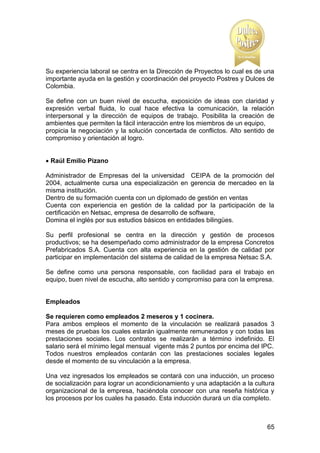 Su experiencia laboral se centra en la Dirección de Proyectos lo cual es de una
importante ayuda en la gestión y coordinación del proyecto Postres y Dulces de
Colombia.
Se define con un buen nivel de escucha, exposición de ideas con claridad y
expresión verbal fluida, lo cual hace efectiva la comunicación, la relación
interpersonal y la dirección de equipos de trabajo. Posibilita la creación de
ambientes que permiten la fácil interacción entre los miembros de un equipo,
propicia la negociación y la solución concertada de conflictos. Alto sentido de
compromiso y orientación al logro.
 Raúl Emilio Pizano
Administrador de Empresas del la universidad CEIPA de la promoción del
2004, actualmente cursa una especialización en gerencia de mercadeo en la
misma institución.
Dentro de su formación cuenta con un diplomado de gestión en ventas
Cuenta con experiencia en gestión de la calidad por la participación de la
certificación en Netsac, empresa de desarrollo de software,
Domina el inglés por sus estudios básicos en entidades bilingües.
Su perfil profesional se centra en la dirección y gestión de procesos
productivos; se ha desempeñado como administrador de la empresa Concretos
Prefabricados S.A. Cuenta con alta experiencia en la gestión de calidad por
participar en implementación del sistema de calidad de la empresa Netsac S.A.
Se define como una persona responsable, con facilidad para el trabajo en
equipo, buen nivel de escucha, alto sentido y compromiso para con la empresa.

Empleados
Se requieren como empleados 2 meseros y 1 cocinera.
Para ambos empleos el momento de la vinculación se realizará pasados 3
meses de pruebas los cuales estarán igualmente remunerados y con todas las
prestaciones sociales. Los contratos se realizarán a término indefinido. El
salario será el mínimo legal mensual vigente más 2 puntos por encima del IPC.
Todos nuestros empleados contarán con las prestaciones sociales legales
desde el momento de su vinculación a la empresa.
Una vez ingresados los empleados se contará con una inducción, un proceso
de socialización para lograr un acondicionamiento y una adaptación a la cultura
organizacional de la empresa, haciéndola conocer con una reseña histórica y
los procesos por los cuales ha pasado. Esta inducción durará un día completo.

65

 
