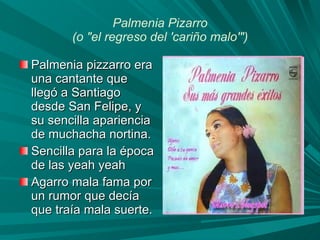Palmenia Pizarro (o "el regreso del 'cariño malo'") Palmenia pizzarro era una cantante que llegó a Santiago desde San Felipe, y su sencilla apariencia de muchacha nortina. Sencilla para la época de las yeah yeah Agarro mala fama por un rumor que decía que traía mala suerte.