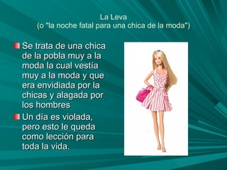 La Leva (o "la noche fatal para una chica de la moda") Se trata de una chica de la pobla muy a la moda la cual vestía muy a la moda y que era envidiada por la chicas y alagada por los hombres Un día es violada, pero esto le queda como lección para toda la vida.