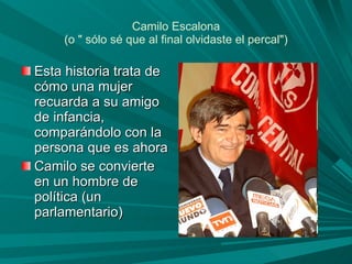 Camilo Escalona (o " sólo sé que al final olvidaste el percal") Esta historia trata de cómo una mujer recuarda a su amigo de infancia, comparándolo con la persona que es ahora Camilo se convierte en un hombre de política (un parlamentario)