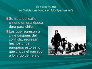 El exilio fru-frú (o "había una fonda en Montparnasse") Se trata del exilio chileno en una época dura para chile. Los que regresan a chile después del conflicto, regresan hechos unos europeos esto es lo que critica el narrador a lo largo del relato.