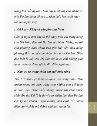 [Typethedocumenttitle]
5
trong tim mỗi người. Dưới đây là những cảm nhận về
một Đà Lạt đáng để bạn… xách balo lên và đi ngay
tới thành phố này.
1. Đà Lạt – Xứ lạnh của phương Nam
Còn gì tuyệt hơn khi có thể chạy trốn cái nắng nóng
của Sài Gòn, đến với Đà Lạt yên bình. Những người
con phương Nam chưa bao giờ biết đến mùa đông
phương Bắc có thể cảm nhận chút ít tại Đà Lạt. Điều
đặc biệt là tiết trời Đà Lạt chỉ se se chứ không quá
lạnh... cực kỳ đáng giá là địa điểm nghỉ ngơi.
2. Nằm co ro trong chăn ấm mỗi buổi sáng
Tiết trời Đà Lạt luôn se lạnh vào sáng sớm. Bạn
tưởng tượng mà xem, sáng sớm những cơn gió lạnh
ùa vào, bạn chắc chắn không muốn rời khỏi chiếc
chăn ấm áp. Đó là lý do vì sao nhiều bạn đến Đà Lạt
cực kỳ mê khoản… ngủ nướng, bên cạnh rất nhiều
điều thú vị khác mà thành phố này mang lại.
 