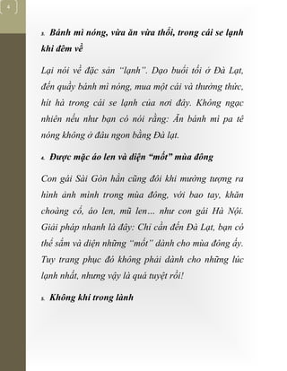 [Typethedocumenttitle]
4
3. Bánh mì nóng, vừa ăn vừa thổi, trong cái se lạnh
khi đêm về
Lại nói về đặc sản “lạnh”. Dạo buổi tối ở Đà Lạt,
đến quầy bánh mì nóng, mua một cái và thưởng thức,
hít hà trong cái se lạnh của nơi đây. Không ngạc
nhiên nếu như bạn có nói rằng: Ăn bánh mì pa tê
nóng không ở đâu ngon bằng Đà lạt.
4. Được mặc áo len và diện “mốt” mùa đông
Con gái Sài Gòn hẳn cũng đôi khi mường tượng ra
hình ảnh mình trong mùa đông, với bao tay, khăn
choàng cổ, áo len, mũ len… như con gái Hà Nội.
Giải pháp nhanh là đây: Chỉ cần đến Đà Lạt, bạn có
thể sắm và diện những “mốt” dành cho mùa đông ấy.
Tuy trang phục đó không phải dành cho những lúc
lạnh nhất, nhưng vậy là quá tuyệt rồi!
5. Không khí trong lành
 