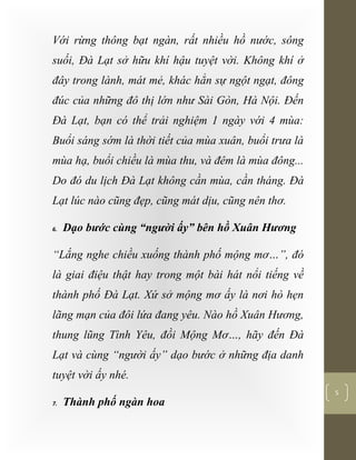 [Typethedocumenttitle]
5
Với rừng thông bạt ngàn, rất nhiều hồ nước, sông
suối, Đà Lạt sở hữu khí hậu tuyệt vời. Không khí ở
đây trong lành, mát mẻ, khác hẳn sự ngột ngạt, đông
đúc của những đô thị lớn như Sài Gòn, Hà Nội. Đến
Đà Lạt, bạn có thể trải nghiệm 1 ngày với 4 mùa:
Buổi sáng sớm là thời tiết của mùa xuân, buổi trưa là
mùa hạ, buổi chiều là mùa thu, và đêm là mùa đông...
Do đó du lịch Đà Lạt không cần mùa, cần tháng. Đà
Lạt lúc nào cũng đẹp, cũng mát dịu, cũng nên thơ.
6. Dạo bước cùng “người ấy” bên hồ Xuân Hương
“Lắng nghe chiều xuống thành phố mộng mơ…”, đó
là giai điệu thật hay trong một bài hát nổi tiếng về
thành phố Đà Lạt. Xứ sở mộng mơ ấy là nơi hò hẹn
lãng mạn của đôi lứa đang yêu. Nào hồ Xuân Hương,
thung lũng Tình Yêu, đồi Mộng Mơ…, hãy đến Đà
Lạt và cùng “người ấy” dạo bước ở những địa danh
tuyệt vời ấy nhé.
7. Thành phố ngàn hoa
 