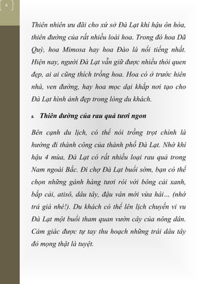 [Typethedocumenttitle]
4
Thiên nhiên ưu đãi cho xứ sở Đà Lạt khí hậu ôn hòa,
thiên đường của rất nhiều loài hoa. Trong đó hoa Dã
Quỳ, hoa Mimosa hay hoa Đào là nổi tiếng nhất.
Hiện nay, người Đà Lạt vẫn giữ được nhiều thói quen
đẹp, ai ai cũng thích trồng hoa. Hoa có ở trước hiên
nhà, ven đường, hay hoa mọc dại khắp nơi tạo cho
Đà Lạt hình ảnh đẹp trong lòng du khách.
8. Thiên đường của rau quả tươi ngon
Bên cạnh du lịch, có thể nói trồng trọt chính là
hướng đi thành công của thành phố Đà Lạt. Nhờ khí
hậu 4 mùa, Đà Lạt có rất nhiều loại rau quả trong
Nam ngoài Bắc. Đi chợ Đà Lạt buổi sớm, bạn có thể
chọn những gánh hàng tươi rói với bông cải xanh,
bắp cải, atisô, dâu tây, đậu ván mới vừa hái… (nhớ
trả giá nhé!). Du khách có thể lên lịch chuyến vi vu
Đà Lạt một buổi tham quan vườn cây của nông dân.
Cảm giác được tự tay thu hoạch những trái dâu tây
đỏ mọng thật là tuyệt.
 