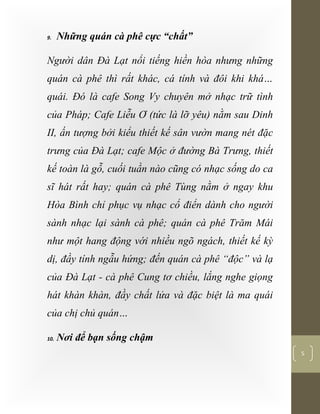 [Typethedocumenttitle]
5
9. Những quán cà phê cực “chất”
Người dân Đà Lạt nổi tiếng hiền hòa nhưng những
quán cà phê thì rất khác, cá tính và đôi khi khá…
quái. Đó là cafe Song Vy chuyên mở nhạc trữ tình
của Pháp; Cafe Liễu Ơ (tức là lỡ yêu) nằm sau Dinh
II, ấn tượng bởi kiểu thiết kế sân vườn mang nét đặc
trưng của Đà Lạt; cafe Mộc ở đường Bà Trưng, thiết
kế toàn là gỗ, cuối tuần nào cũng có nhạc sống do ca
sĩ hát rất hay; quán cà phê Tùng nằm ở ngay khu
Hòa Bình chỉ phục vụ nhạc cổ điển dành cho người
sành nhạc lại sành cà phê; quán cà phê Trăm Mái
như một hang động với nhiều ngõ ngách, thiết kế kỳ
dị, đầy tính ngẫu hứng; đến quán cà phê “độc” và lạ
của Đà Lạt - cà phê Cung tơ chiều, lắng nghe giọng
hát khàn khàn, đầy chất lửa và đặc biệt là ma quái
của chị chủ quán…
10. Nơi để bạn sống chậm
 