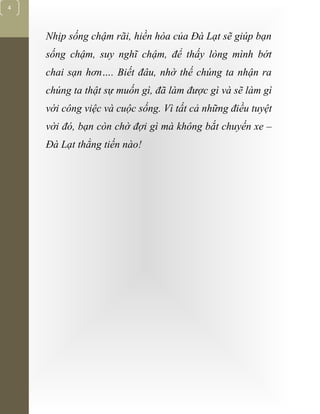 [Typethedocumenttitle]
4
Nhịp sống chậm rãi, hiền hòa của Đà Lạt sẽ giúp bạn
sống chậm, suy nghĩ chậm, để thấy lòng mình bớt
chai sạn hơn…. Biết đâu, nhờ thế chúng ta nhận ra
chúng ta thật sự muốn gì, đã làm được gì và sẽ làm gì
với công việc và cuộc sống. Vì tất cả những điều tuyệt
vời đó, bạn còn chờ đợi gì mà không bắt chuyến xe –
Đà Lạt thẳng tiến nào!
 