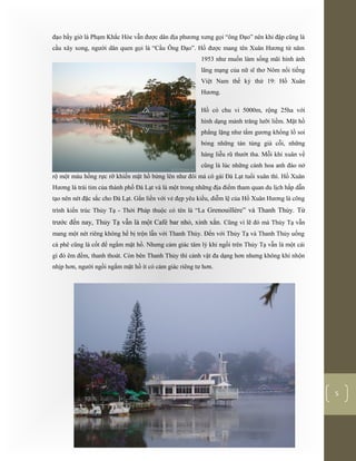 [Typethedocumenttitle]
5
đạo bấy giờ là Phạm Khắc Hòe vẫn được dân địa phương xưng gọi “ông Đạo” nên khi đập cũng là
cầu xây xong, người dân quen gọi là “Cầu Ông Đạo”. Hồ được mang tên Xuân Hương từ năm
1953 như muốn làm sống mãi hình ảnh
lãng mạng của nữ sĩ thơ Nôm nổi tiếng
Việt Nam thế kỷ thứ 19: Hồ Xuân
Hương.
Hồ có chu vi 5000m, rộng 25ha với
hình dạng mảnh trăng lưỡi liềm. Mặt hồ
phẳng lặng như tấm gương khổng lồ soi
bóng những tán tùng già cỗi, những
hàng liễu rũ thướt tha. Mỗi khi xuân về
cũng là lúc những cành hoa anh đào nở
rộ một màu hồng rực rỡ khiến mặt hồ bừng lên như đôi má cô gái Đà Lạt tuổi xuân thì. Hồ Xuân
Hương là trái tim của thành phố Đà Lạt và là một trong những địa điểm tham quan du lịch hấp dẫn
tạo nên nét đặc sắc cho Đà Lạt. Gắn liền với vẻ đẹp yêu kiều, diễm lệ của Hồ Xuân Hương là công
trình kiến trúc Thủy Tạ - Thời Pháp thuộc có tên là “La Grenouillère” và Thanh Thủy. Từ
trước đến nay, Thủy Tạ vẫn là một Café bar nhỏ, xinh xắn. Cũng vì lẽ đó mà Thủy Tạ vẫn
mang một nét riêng không hề bị trộn lẫn với Thanh Thủy. Đến với Thủy Tạ và Thanh Thủy uống
cà phê cũng là cốt để ngắm mặt hồ. Nhưng cảm giác tâm lý khi ngồi trên Thủy Tạ vẫn là một cái
gì đó êm đềm, thanh thoát. Còn bên Thanh Thủy thì cảnh vật đa dạng hơn nhưng không khí nhộn
nhịp hơn, người ngồi ngắm mặt hồ ít có cảm giác riêng tư hơn.
 