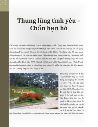 [Typethedocumenttitle]
4
Thung lũng tình yêu –
Ch n h n hòố ẹ
Cách trung tâm thành phố chừng 7km về hướng Đông – Bắc, Thung lũng tình yêu là một thắng
cảnh trữ tình và thơ mộng nổi bật nhất Đà Lạt. Năm 1972, nhờ đắp một con đập lớn vắt ngang
thung lũng đã tạo ra một hồ nước lớn có tên là hồ Đa Thiện. Vào những năm 30, toàn quyền
Đông Dương và các cặp tình nhân người Pháp thường chọn khung cảnh này cho những buổi
hẹn hò, rồi đặt tên là Vallée d’ Amour, đến thời Bảo Đại làm Quốc trưởng được đổi thành
thung lũng Hòa Bình. Năm 1953, Chủ tịch Hội đồng thị xã lúc bấy giờ là Nguyễn Vỹ đã đề xuất
chuyển đổi tên gọi các danh từ tiếng Pháp sang tiếng Việt nhằm thể hiện tiếng độc lập của dân
tộc, tên “ Thung lũng tình yêu” được ra đời.
Thung lũng tình yêu vốn đã đẹp
và cuốn hút bởi lũng sâu và đồi
thông, lại càng hấp dẫn hơn khi
vào năm 1972, một đập ngăn
nước được xây dựng vắt ngang
tạo thành hồ Đa Thiện, làm biến
đổi hình thái và tăng thêm sức
quyến rũ cho cảnh quan nơi đây.
Đến Thung lũng tình yêu, du
khách có thể men theo những lối
mòn hoặc leo cả trăm bậc cấp, đi
qua những cổng hoa với màu sắc
rực rỡ để lên đồi Vọng Cảnh. Từ
đây, Thung lũng tình yêu hiện ra trong tầm mắt chúng ta đẹp tựa một bức tranh, sinh động với những
 