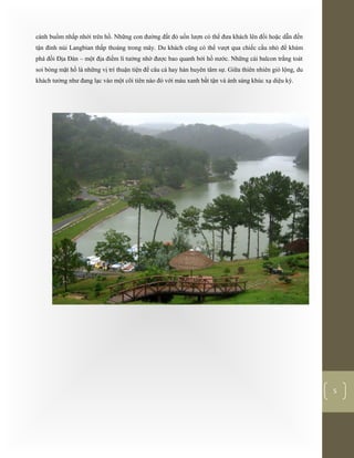 [Typethedocumenttitle]
5
cánh buồm nhấp nhới trên hồ. Những con đường đất đỏ uốn lượn có thể đưa khách lên đồi hoặc dẫn đến
tận đỉnh núi Langbian thấp thoáng trong mây. Du khách cũng có thể vượt qua chiếc cầu nhỏ để khám
phá đồi Địa Đàn – một địa điểm lí tưởng nhờ được bao quanh bởi hồ nước. Những cái balcon trắng toát
soi bóng mặt hồ là những vị trí thuận tiện để câu cá hay hàn huyên tâm sự. Giữa thiên nhiên gió lộng, du
khách tưởng như đang lạc vào một cõi tiên nào đó với màu xanh bất tận và ánh sáng khúc xạ diệu kỳ.
 