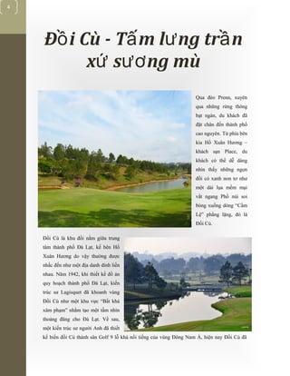 [Typethedocumenttitle]
4
Đ i Cù - T m l ng tr nồ ấ ư ầ
x s ng mùứ ươ
Qua đèo Prenn, xuyên
qua những rừng thông
bạt ngàn, du khách đã
đặt chân đến thành phố
cao nguyên. Từ phía bên
kia Hồ Xuân Hương –
khách sạn Place, du
khách có thể dễ dàng
nhìn thấy những ngọn
đồi cỏ xanh non tơ như
một dải lụa mềm mại
vắt ngang Phố núi soi
bóng xuống dòng “Cẩm
Lệ” phẳng lặng, đó là
Đồi Cù.
Đồi Cù là khu đồi nằm giữa trung
tâm thành phố Đà Lạt, kế bên Hồ
Xuân Hương do vậy thường được
nhắc đến như một địa danh dính liền
nhau. Năm 1942, khi thiết kế đồ án
quy hoạch thành phố Đà Lạt, kiến
trúc sư Lagisquet đã khoanh vùng
Đồi Cù như một khu vực “Bất khả
xâm phạm” nhằm tạo một tầm nhìn
thoáng đãng cho Đà Lạt. Về sau,
một kiến trúc sư người Anh đã thiết
kế biến đồi Cù thành sân Golf 9 lỗ khá nổi tiếng của vùng Đông Nam Á, hiện nay Đồi Cù đã
 