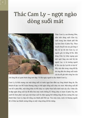 [Typethedocumenttitle]
4
Thác Cam Ly – ng t ngàoọ
dòng su i mátố
Thác Cam Ly cao khoảng 30m,
nằm trên dòng suối Cẩm Lệ,
cách trung tâm thành phố Đà
Lạt hơn 2km về phía Tây. Theo
truyền thuyết mà các già làng ở
đây kể lại thì tên Cam Ly có
nguồn gốc từ tiếng K’Ho. Khi
dòng Cẩm Lệ chảy ngang qua
một ngôi làng của một bộ tộc
người Lạt, vị tù trưởng người
K’Ho của tộc Lạt đó có tên K’
Mly nên dân trong vùng đã lấy
tên ông đặt cho dòng suối nước
của họ để ghi nhớ công lao của
chủ làng đã cai quản buôn làng tươi đẹp. Và lâu ngày người ta đọc thành Cam Ly.
Cam Ly là biểu tượng của một dòng suối có nước ngọt làm đắm say lòng khách lãng du. Du
khách đi dạo ven Hồ Xuân Hương cũng có thể nghe tiếng suối chảy róc rách. Một dòng suối đổ
vào hồ ở phía Bắc, một dòng khác từ Hồ chảy ra ở phía Nam luồn dưới một cây cầu. Chân cầu
là đập ngăn dòng suối lại để điều hòa mực nước khổng lồ. Dòng chảy ra lượn về phía Tây, khi
cách hồ 2km phải vượt qua một đoạn suối bị chặn ngang bởi những tảng đá hoa cương lớn, tạo
thành thác Cam Ly đẹp nổi tiếng của thành phố Đà Lạt. Vào mùa mưa, nước từ thượng nguồn
đổ về thác tạo thành sương trắng cả một vùng trông rất thơ mộng.
 