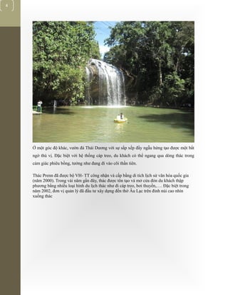 [Typethedocumenttitle]
4
Ở một góc độ khác, vườn đá Thái Dương với sự sắp xếp đầy ngẫu hứng tạo được một bất
ngờ thú vị. Đặc biệt với hệ thống cáp treo, du khách có thể ngang qua dòng thác trong
cảm giác phiêu bồng, tưởng như đang đi vào cõi thần tiên.
Thác Prenn đã được bộ VH- TT công nhận và cấp bằng di tích lịch sử văn hóa quốc gia
(năm 2000). Trong vài năm gần đây, thác được tôn tạo và mở cửa đón du khách thập
phương bằng nhiều loại hình du lịch thác như đi cáp treo, bơi thuyền,…. Đặc biệt trong
năm 2002, đơn vị quản lý đã đầu tư xây dựng đền thờ Âu Lạc trên đỉnh núi cao nhìn
xuống thác
 