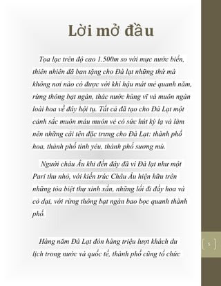 [Typethedocumenttitle]
5
L i m đ uờ ở ầ
Tọa lạc trên độ cao 1.500m so với mực nước biển,
thiên nhiên đã ban tặng cho Đà lạt những thứ mà
không nơi nào có được với khí hậu mát mẻ quanh năm,
rừng thông bạt ngàn, thác nước hùng vĩ và muôn ngàn
loài hoa về đây hội tụ. Tất cả đã tạo cho Đà Lạt một
cảnh sắc muôn màu muôn vẻ có sức hút kỳ lạ và làm
nên những cái tên đặc trưng cho Đà Lạt: thành phố
hoa, thành phố tình yêu, thành phố sương mù.
Người châu Âu khi đến đây đã ví Đà lạt như một
Pari thu nhỏ, với kiến trúc Châu Âu hiện hữu trên
những tòa biệt thự xinh xắn, những lối đi đầy hoa và
cỏ dại, với rừng thông bạt ngàn bao bọc quanh thành
phố.
Hàng năm Đà Lạt đón hàng triệu lượt khách du
lịch trong nước và quốc tế, thành phố cũng tổ chức
 