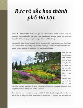[Typethedocumenttitle]
4
R c r s c hoa thànhự ỡ ắ
ph Đà L tố ạ
Từ lâu, Đà Lạt được biết đến như là xứ sở ngàn hoa. Vườn hoa thành phố Đà Lạt là nơi hội tụ của
hàng ngàn loài hoa kiều diễm khác nhau. Vườn hoa nằm cạnh Hồ Xuân Hương, trên đường Bà
Huyện Thanh Quan, thuộc phường 1, thành phố Đà Lạt, tỉnh Lâm Đồng.
Nằm cuối Hồ Xuân Hương, bên cạnh Đồi Cù thơ mộng, cách trung tâm thành phố 2km. Ngày
xưa, vườn hoa thành phố đã từng được nhắc đến với tên gọi vườn hoa Bích Câu. Đến năm 1986,
nơi đây đã được nâng cấp lên thành công viên hoa Thành Phố Đà Lạt.
Vườn hoa Đà
Lạt có từ năm
1966, đến năm
1985 thì được
khôi phục lại
để trồng các
loại hoa mới.
Vườn hoa có
diện tích
khoảng
7000m2, được
bày trí rất độc
đáo và bắt
mắt. Cổng vào vườn hoa thật sự ấn tượng với những vòm hoa bố trí vòng cung, được ghép bằng
hàng trăm chậu hoa với hàng trăm loại hoa khác nhau.
Bước vào vườn hoa, trước mặt, sau lưng và hai bên du khách đâu đâu cũng toàn là hoa. Dọc hai
bên lối đi là hệ thống nước phun, thỉnh thoảng có những chiếc xa ngựa đầy hoa, được bố trí rất
 