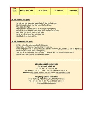 khở i
hành PHÍ VÉ MÁY BAY 20 515 000 18 690 000 18 690 000
Chi phí tour đã bao gồm:
- Vé máy bay khứ hồi chặng quốc tế và nội địa, thuế sân bay,
- Bảo hiểm du lịch dành cho khu vực châu Âu và Nga,
- Visa nhập cảnh Nga,
- Phòng trên tàu theo tiêu chuẩn 3 - 4 sao (02 người/phòng)
- Chi phí vé vào cửa tại các điểm tham quan (vé vào cửa 01 lần)
- HDV tiếng Việt đi suốt tuyến từ Việt Nam.
- Xe du lịch vận chuyện tiện nghi, hiện đại
- Các bữa ăn theo chương trình
Chi phí tour không bao gồm:
- Phí làm Hộ chiếu, (còn hạn tối thiểu 06 tháng)
- Các chương trình tự chọn ngoài chương trình sẵn có,
- Nước uống ngoài bữa ăn chính; thức uống trên tàu như rượu, bia, cocktail…; giặt ủi, điện thoại,
và các chi phí cá nhân ngoài chương trình,
- Tiền tip cho dịch vụ phòng trên tàu trong 12 ngày tại Nga. (từ 8-10 Euro/ngày/khách)
- Hành lý quá cước theo quy định của hàng không,
-----------------------------------------------------------------------------------------------------------
----
CÔNG TY DU LỊCH DINATOUR
Trụ sở chính tại Hà Nội
63 Cửa Bắc - Ba Đình - Hà Nội
Tel: +84-4) 3 715 15 73 - Ext: 311- Fax: (+84-4) 3 715 15 74
Website: http://www.dinatour.com.vn ; Email: dulich@dinatour.com
Văn phòng đại diện tại Sài Gòn
74 Lê Thị Riêng, P Bến Thành, Q1, TP HCM, Việt Nam
Tel: (+84-8) 3 926 01 30 - Fax: (+84-8) 3 926 01 31
Email: dulich2@dinatour.com
 