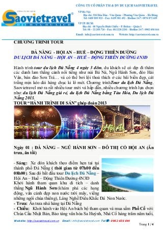 Website: http://saovietravel.com.vn Email : info@saovietravel.com Tel : 0962 656 644
Trang 1 / 4
CHƯƠNG TRÌNH TOUR
ĐÀ NẴNG - HỘI AN – HUẾ – ĐỘNG THIÊN ĐƯỜNG
DU LỊCH ĐÀ NẴNG – HỘI AN – HUẾ – ĐỘNG THIÊN ĐƯỜNG 4N3Đ
Hành trình tour du lịch Đà Nẵng 4 ngày 3 đêm, du khách sẽ có dịp đi thăm
các danh lam thắng cảnh nổi tiếng như núi Bà Nà, Ngũ Hành Sơn, đèo Hải
Vân, bán đảo Sơn Trà… và có thể bơi lội thoả thích ở các bãi biển đẹp, cát
trắng mịn kéo dài hàng chục ki lô mét. Chương trìnhTour du lịch Đà Nẵng,
Saovietravel mở ra rất nhiều tour mới và hấp dẫn, nhiều chương trình lựa chọn
như: du lịch Đà Nẵng giá rẻ, du lịch Đà Nẵng bằng Tàu Hỏa, Du lịch Đà
Nẵng 2013.
TOUR “HÀNH TRÌNH DI SẢN” ghép đoàn 2013
Ngày 01 : ĐÀ NẴNG – NGŨ HÀNH SƠN – ĐÔ THỊ CỔ HỘI AN (Ăn
trưa, ăn tối)
- Sáng: Xe đón khách theo điểm hẹn tai tại
thành phố Đà Nẵng ( thời gian từ 07h00 đến
08h00). Sau đó bắt đầu tour Du lịch Đà Nẵng –
Hội An – Huế – Động Thiên Đường 4N3Đ
Khởi hành tham quan khu di tích – danh
thắng Ngũ Hành Sơn (khám phá các hang
động, vãn cảnh đẹp non nước trời mây, viếng
những ngôi chùa thiêng), Làng Nghề Điêu Khắc Đá Non Nước.
- Trưa: Ăn trưa nhà hàng tại Đà Nẵng
- Chiều: Khởi hành vào Hội An bách bộ tham quan và mua sắm Phố Cổ với:
Chùa Cầu Nhật Bản, Bảo tàng văn hóa Sa Huỳnh, Nhà Cổ hàng trăm năm tuổi,
 
