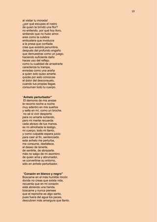 10
al visitar tu morada!
¿por qué escupes el rostro
de quien te brindó una flor?
no entiendo, por qué hoy lloro,
sintiendo que no hubo amor.
eres como la culebra
embustera que involucra
a la presa que confiada
cree que existirá penumbra.
después del profundo engaño
que demuestras como un juego,
haciendo suficiente daño
haces uso del reflejo.
como tu cualidad de arrastrarte
caracteriza tu trampa,
enredas como una araña
a quien solo quiso amarte.
quizás por esto conozcas
el dolor del desconsuelo,
cuando tus propias llagas
consuman todo tu cuerpo.
“Anhelo perturbador”
El demonio de mis ansias
te recorre noche a noche
muy adentro en mis sueños
y sella en mí, como un broche.
no sé si vivir despierto
para no amarte soñando,
pero mi mente recuerda
cada abrazo de tus manos.
es mi almohada la testigo,
mi cuerpo, todo mi llanto,
y como culpable espera juicio
para caer al fin, sentenciado.
este anhelo me perturba,
me consume, desfallece,
el deseo de tenerte,
de sentirte, de abrazarte.
más no salgo de mi asombro
de quien ama y abrumador,
ve convertirse su entorno,
sólo en anhelo perturbador.
“Corazón en blanco y negro”
Búscame en el más humilde rincón
donde no creas que exista vida,
recuerda que en mi corazón
está abriendo una herida.
búscame y nunca pienses
que el reproche es algo santo,
pues fuera del agua los peces,
descubren más amargura que llanto.
 