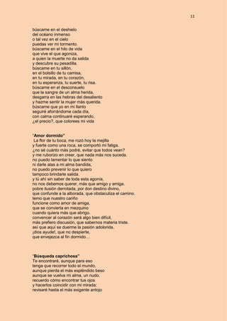 11
búscame en el deshielo
del océano inmenso
o tal vez en el cielo
puedas ver mi tormento.
búscame en el hilo de vida
que vive el que agoniza,
a quien la muerte no da salida
y descubre su pesadilla.
búscame en tu sillón,
en el bolsillo de tu camisa,
en tu mirada, en tu corazón,
en tu esperanza, tu suerte, tu risa.
búscame en el desconsuelo
que la sangre de un alma herida,
desgarra en las hebras del desaliento
y hazme sentir la mujer más querida.
búscame que yo en mi llanto
seguiré aforrándome cada día,
con calma continuaré esperando,
¿el precio?, que colorees mi vida
“Amor dormido”
La flor de tu boca, me rozó hoy la mejilla
y fuerte como una roca, se comportó mi fatiga.
¿no sé cuánto más podré, evitar que todos vean?
y me ruborizo en creer, que nada más nos suceda.
no puedo lamentar lo que siento
ni darle alas a mi alma bandida,
no puedo prevenir lo que quiero
tampoco brindarle salida.
y tú ahí sin saber de toda esta agonía,
no nos debemos querer, más que amigo y amiga.
pobre ilusión derrotada, por don destino divino,
que confunde a la alborada, que obstaculiza el camino.
temo que nuestro cariño
funcione como amor de amiga,
que se convierta en mezquino
cuando quiera más que abrigo.
convencer al corazón será algo bien difícil,
más prefiero discusión, que sabernos materia triste.
así que aquí se duerme la pasión adolorida,
¡dios ayude!, que no despierte,
que envejezca al fin dormido…
“Búsqueda caprichosa”
Te encontraré, aunque para eso
tenga que recorrer todo el mundo,
aunque pierda el más espléndido beso
aunque se vuelva mi alma, un nudo.
recuerdo cómo encontrar tus ojos
y hacerlos coincidir con mi mirada;
revisaré hasta el más exigente antojo
 