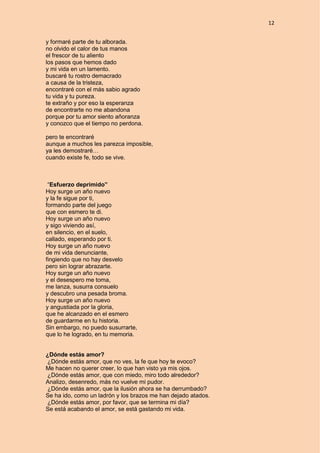 12
y formaré parte de tu alborada.
no olvido el calor de tus manos
el frescor de tu aliento
los pasos que hemos dado
y mi vida en un lamento.
buscaré tu rostro demacrado
a causa de la tristeza,
encontraré con el más sabio agrado
tu vida y tu pureza.
te extraño y por eso la esperanza
de encontrarte no me abandona
porque por tu amor siento añoranza
y conozco que el tiempo no perdona.
pero te encontraré
aunque a muchos les parezca imposible,
ya les demostraré…
cuando existe fe, todo se vive.
“Esfuerzo deprimido”
Hoy surge un año nuevo
y la fe sigue por ti,
formando parte del juego
que con esmero te di.
Hoy surge un año nuevo
y sigo viviendo así,
en silencio, en el suelo,
callado, esperando por ti.
Hoy surge un año nuevo
de mi vida denunciante,
fingiendo que no hay desvelo
pero sin lograr abrazarte.
Hoy surge un año nuevo
y el desespero me toma,
me lanza, susurra consuelo
y descubro una pesada broma.
Hoy surge un año nuevo
y angustiada por la gloria,
que he alcanzado en el esmero
de guardarme en tu historia.
Sin embargo, no puedo susurrarte,
que lo he logrado, en tu memoria.
¿Dónde estás amor?
¿Dónde estás amor, que no ves, la fe que hoy te evoco?
Me hacen no querer creer, lo que han visto ya mis ojos.
¿Dónde estás amor, que con miedo, miro todo alrededor?
Analizo, desenredo, más no vuelve mi pudor.
¿Dónde estás amor, que la ilusión ahora se ha derrumbado?
Se ha ido, como un ladrón y los brazos me han dejado atados.
¿Dónde estás amor, por favor, que se termina mi día?
Se está acabando el amor, se está gastando mi vida.
 
