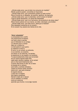 13
¿Dónde estás amor, que el dolor me consume sin medida?
Dónde quedó la pasión, convertida en hipocresía.
¿Dónde estás amor, que comentarte quisiera yo esta noche?
Que el mundo es un desastre, de avaricia, egoísmo, de reproche.
¿Dónde estás amor, que ni amándote, como lo hace mi herida?
Logra la gente abrazarse y no darse fea despedida.
¿Dónde estás amor, que ni en hermanos, se encuentra lo de otras vidas?
Ahora hacen justicia con sus manos, se odian, discrepan, se envidian.
¿Dónde estás amor, que este horror, destruye la melodía?
Que deseaste tuviéramos en el corazón…
Si el corazón hoy asesina las hebras de la vida.
“Amor subastado”
La tempestad de tu cariño
me proporciona al respirar,
me hace volver a pensar
que mi felicidad no es contigo.
La cáscara que tu cuerpo
deja ver a media luz,
no demuestra lo que quiero,
lo material no eres tú.
El amor no se compra, se alimenta,
no se siembra, se cosecha,
los besos no se sobornan, se sienten,
la esperanza no se engaña, se mantiene.
Tú equivocadamente crees que la bondad
de tus manos logrará darte todo,
ojalá estén siempre repletas, es la verdad
sino tu final será tristemente solo.
Cuando descubras el valor de un beso
la energía de un abrazo,
será tarde y sentirás embeleso,
¡hasta tus brazos harán rechazo!
pobre de ti, que solo el tiempo
te logrará educar,
y para eso no espero
que logres recapitular.
Siente lo bello de lo natural
vive la realidad, la verdad,
lucha sin sobornar
aprende que el amor, no es algo neutral.
 