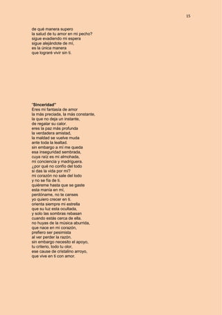 15
de qué manera supero
la salud de tu amor en mi pecho?
sigue evadiendo mi espera
sigue alejándote de mí,
es la única manera
que lograré vivir sin ti.
“Sinceridad”
Eres mi fantasía de amor
la más preciada, la más constante,
la que no deja un instante,
de regalar su calor.
eres la paz más profunda
la verdadera amistad,
la maldad se vuelve muda
ante toda la lealtad.
sin embargo a mí me queda
esa inseguridad sembrada,
cuya raíz es mi almohada,
mi conciencia y madriguera.
¿por qué no confío del todo
si das la vida por mí?
mi corazón no sale del lodo
y no se fía de ti.
quiéreme hasta que se gaste
esta manía en mí,
perdóname, no te canses
yo quiero crecer en ti.
orienta siempre mi estrella
que su luz esta ocultada,
y solo las sombras rebasan
cuando estás cerca de ella.
no huyas de la música aburrida,
que nace en mi corazón,
prefiero ser pesimista
al ver perder la razón.
sin embargo necesito el apoyo,
tu criterio, todo tu olor,
ese cause de cristalino arroyo,
que vive en ti con amor.
 