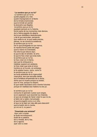 16
“La sombra que yo no fui”
La sombra que yo no fui
quedó pegada a tu vida
quedó impregnada en el llanto
de la mirada enamorada
que te brindé sin perder
la plusvalía que llegaba.
la sombra que yo no fui
quedará siempre en tu historia,
formó parte de tus momentos más densos,
de tu hebra pegada de alegría,
de la que desfallece desilusionada
y de la que escondes, pensando
que nadie la ve, la que nadie precisa,
piensa, no se conoce la existencia.
la sombra que yo no fui
fue lo que amargaste en tus manos,
la mentira formó parte del juego
que tú mismo te inventaste;
fue otra la que estuvo aquí,
la que te dijo el cándido -te amo
la que te hizo creer que eras todo.
la sombra que yo no fui,
te hizo creer en mi llanto,
ese que te enloquecía y
tratabas superar por pedazos.
te hice creer que eras el único
hombre en el mundo, sin embargo
la fe estaba hueca, vacía, como tú.
la sombra que yo no fui
se burla apiadada de la ingenuidad
masculina, esa que escudas detrás
de la fortaleza empedrada de tu dicha,
dicha que no muere porque no existió,
que no vive, porque no respiró,
la que nadie recordará como mentira futurista
porque en realidad esa materia no era yo.
la sombra que yo no fui
consume el apenado cuerpo que cargas,
es el caparazón que esconde tus miserias,
el que se encarga de hacer creer lo que no es,
el telón de tu teatro mal actuado
el que te engañó como a un niño,
el que no te dejó ver más allá para descubrir
que la ilusión era tu mente,
yo viví en ti, no para ti.
“Cesariada una amistad”
Ayer volví a dudar
la duda me enloqueció,
dudé de tu palabra,
de tu mirada, de tu risa,
de tu agonía.
ayer volví a creer
 