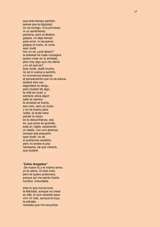 17
que eras tiempo perdido,
pensé que la dignidad,
no va contigo, ni la promesa,
ni un sentimiento.
perdona, pero el destino
golpea, no deja tiempo
para errar, ni recuperar,
golpea el rostro, lo corta.
ayer dudé
hoy no sé ¿qué deseo?
la soledad es mala consejera
quiero creer en tu amistad,
pero hay algo que me alerta
¿no sé qué es?
ayer dudé, dudé mucho,
no sé si vuelva a sentirlo,
mi conciencia retuerce
al pensamiento que no se educa,
dudaré otra vez…
seguridad no tengo,
pero dudaré de algo,
la vida es cruel, y
siempre ubica algún
salto al camino.
la amistad es fuerte,
eso creo, pero yo dudo,
y no es bueno para
nadie, la duda hace
perder la razón.
es la desconfianza, eso
es, que pone en guardia,
está en vigilia, esperando
un desliz, con uno alcanza,
aunque sea pequeño.
ayer dudé, no sé
si podremos resistirlo,
pero no existe la paz
necesaria, sé que volveré,
que dudaré.
“Celos drogados”
De nuevo tú y el mismo tema;
yo te adoro, lo eres todo,
pero te quiero prisionera,
porque así me siento fuerte,
hombre imburlable.
eres lo que nunca tuve,
la felicidad, aunque no creas
en ella, lo que necesito para
vivir mi vida, aunque la tuya,
la pierdas…
necesito que me escuches
 