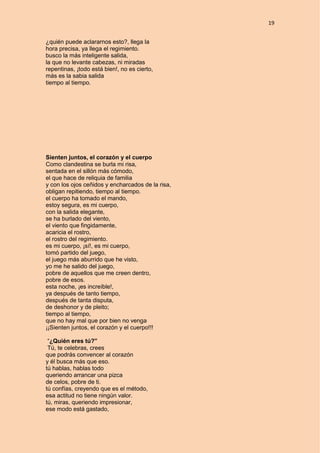 19
¿quién puede aclararnos esto?, llega la
hora precisa, ya llega el regimiento.
busco la más inteligente salida,
la que no levante cabezas, ni miradas
repentinas, ¡todo está bien!, no es cierto,
más es la sabia salida
tiempo al tiempo.
Sienten juntos, el corazón y el cuerpo
Como clandestina se burla mi risa,
sentada en el sillón más cómodo,
el que hace de reliquia de familia
y con los ojos ceñidos y encharcados de la risa,
obligan repitiendo, tiempo al tiempo.
el cuerpo ha tomado el mando,
estoy segura, es mi cuerpo,
con la salida elegante,
se ha burlado del viento,
el viento que fingidamente,
acaricia el rostro,
el rostro del regimiento.
es mi cuerpo, ¡sí!, es mi cuerpo,
tomó partido del juego,
el juego más aburrido que he visto,
yo me he salido del juego,
pobre de aquellos que me creen dentro,
pobre de esos.
esta noche, ¡es increíble!,
ya después de tanto tiempo,
después de tanta disputa,
de deshonor y de pleito;
tiempo al tiempo,
que no hay mal que por bien no venga
¡¡Sienten juntos, el corazón y el cuerpo!!!
“¿Quién eres tú?”
Tú, te celebras, crees
que podrás convencer al corazón
y él busca más que eso.
tú hablas, hablas todo
queriendo arrancar una pizca
de celos, pobre de ti.
tú confías, creyendo que es el método,
esa actitud no tiene ningún valor.
tú, miras, queriendo impresionar,
ese modo está gastado,
 