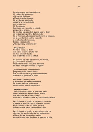 20
los abanicos no son de esta época.
tú, intrigas, los suspensos,
ni la ciencia ficción es,
el fuerte en estos tiempos.
tú, te indignas, queriendo
despertar al remordimiento,
eso no es amor.
tú, demuestras,
la amistad que no existe, ni existirá,
porque no es sincera.
tú, mientes, expresando lo que no quieres decir;
no es bueno arrepentirse de lo incierto.
tú, te victimizas, y buscas constantemente al culpable,
no lo encontrarás la víctima no existe
y el culpable está muriendo,
búscate y descúbrete
¿Qué quieres y quién eres tú?
“Despatriado”
Como un barco a la deriva
que siente perderse en alta mar
sin más noticia ni ayuda
que su pérdida, así es tu actitud.
Se suceden los días, las semanas, los meses,
y tu posición es la misma,
cada día más turbia se vuelve la historia
sin hacer nada para rescatar tu objetivo.
¿Recuerdas cómo comenzó todo?
porque ha girado tanto la vuelta
que ni tú recordarás lo que verdaderamente
querías de la gente que te rodea.
te vuelves a un lado y al otro
y la cobardía que se esconde detrás
de la falsa hombría, no sabe qué
camino tomar, eres un despatriado…
“Orgullo olvidado”
de dónde sale tu orgullo, si no somos nada,
algo que será muy a prisa materia muerta,
que perdurará por un tiempo corto
tu recuerdo, entre los que de algún modo te apreciaron.
De dónde sale tu orgullo, si cargas con tu cuerpo
y aunque te avergüences, es una dicha, porque
el día que así no sea, no valdrá de nada
todo lo otro que hayas conseguido en vida.
De dónde sale tu orgullo, si no puedes ocultar los
síntomas del ser vivo, el dolor, los sentimientos,
el llanto, la risa, siempre irán contigo
aunque ignores a los demás en tu paso por la vida.
 