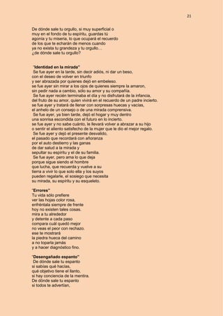 21
De dónde sale tu orgullo, si muy superficial o
muy en el fondo de tu espíritu, guardas tú
agonía y tu miseria, lo que ocupará el recuerdo
de los que te echarán de menos cuando
ya no exista tu grandeza y tu orgullo…
¿de dónde sale tu orgullo?
“Identidad en la mirada”
Se fue ayer en la tarde, sin decir adiós, ni dar un beso,
con el deseo de volver en triunfo
y ser abrazada por quienes dejó en embeleso.
se fue ayer sin mirar a los ojos de quienes siempre la amaron,
sin pedir nada a cambio, sólo su amor y su compañía.
Se fue ayer recién terminaba el día y no disfrutará de la infancia,
del fruto de su amor, quien vivirá en el recuerdo de un padre incierto.
se fue ayer y tratará de llenar con sorpresas huecas y vacías,
el anhelo de un consejo o de una mirada comprensiva.
Se fue ayer, ya bien tarde, dejó el hogar y muy dentro
una sonrisa escondida con el futuro en lo incierto.
se fue ayer y no sabe cuánto, le llevará volver a abrazar a su hijo
o sentir el aliento satisfecho de la mujer que le dio el mejor regalo.
Se fue ayer y dejó el presente desvalido,
el pasado que recordará con añoranza
por el auto destierro y las ganas
de dar salud a la mirada y
sepultar su espíritu y el de su familia.
Se fue ayer, pero ama lo que deja
porque sigue siendo el hombre
que lucha, que recuerda y vuelve a su
tierra a vivir lo que solo ella y los suyos
pueden regalarle, el sosiego que necesita
su mirada, su espíritu y su esqueleto.
“Errores”
Tu vida sólo prefiere
ver las hojas color rosa,
enfréntala siempre de frente
hoy no existen tales cosas.
mira a tu alrededor
y detente a cada paso
compara cuál quedó mejor
no veas el peor con rechazo.
ese te mostrará
la piedra hueca del camino
a no toparla jamás
y a hacer diagnóstico fino.
“Desengañado espanto”
De dónde sale tu espanto
si sabías qué hacías,
qué objetivo tiene el llanto,
si hay conciencia de la mentira.
De dónde sale tu espanto
si todos te advertían,
 