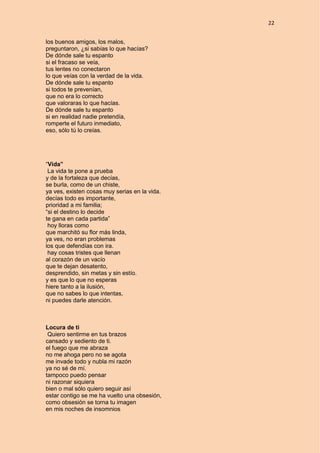22
los buenos amigos, los malos,
preguntaron, ¿si sabías lo que hacías?
De dónde sale tu espanto
si el fracaso se veía,
tus lentes no conectaron
lo que veías con la verdad de la vida.
De dónde sale tu espanto
si todos te prevenían,
que no era lo correcto
que valoraras lo que hacías.
De dónde sale tu espanto
si en realidad nadie pretendía,
romperte el futuro inmediato,
eso, sólo tú lo creías.
“Vida”
La vida te pone a prueba
y de la fortaleza que decías,
se burla, como de un chiste,
ya ves, existen cosas muy serias en la vida.
decías todo es importante,
prioridad a mi familia;
“si el destino lo decide
te gana en cada partida”
hoy lloras como
que marchitó su flor más linda,
ya ves, no eran problemas
los que defendías con ira.
hay cosas tristes que llenan
al corazón de un vacío
que te dejan desatento,
desprendido, sin metas y sin estío.
y es que lo que no esperas
hiere tanto a la ilusión,
que no sabes lo que intentas,
ni puedes darle atención.
Locura de ti
Quiero sentirme en tus brazos
cansado y sediento de ti.
el fuego que me abraza
no me ahoga pero no se agota
me invade todo y nubla mi razón
ya no sé de mí.
tampoco puedo pensar
ni razonar siquiera
bien o mal sólo quiero seguir así
estar contigo se me ha vuelto una obsesión,
como obsesión se torna tu imagen
en mis noches de insomnios
 