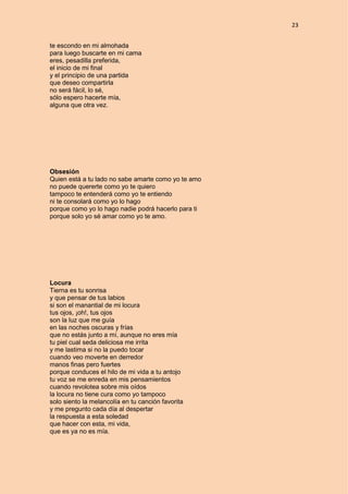 23
te escondo en mi almohada
para luego buscarte en mi cama
eres, pesadilla preferida,
el inicio de mi final
y el principio de una partida
que deseo compartirla
no será fácil, lo sé,
sólo espero hacerte mía,
alguna que otra vez.
Obsesión
Quien está a tu lado no sabe amarte como yo te amo
no puede quererte como yo te quiero
tampoco te entenderá como yo te entiendo
ni te consolará como yo lo hago
porque como yo lo hago nadie podrá hacerlo para ti
porque solo yo sé amar como yo te amo.
Locura
Tierna es tu sonrisa
y que pensar de tus labios
si son el manantial de mi locura
tus ojos, ¡oh!, tus ojos
son la luz que me guía
en las noches oscuras y frías
que no estás junto a mí, aunque no eres mía
tu piel cual seda deliciosa me irrita
y me lastima si no la puedo tocar
cuando veo moverte en derredor
manos finas pero fuertes
porque conduces el hilo de mi vida a tu antojo
tu voz se me enreda en mis pensamientos
cuando revolotea sobre mis oídos
la locura no tiene cura como yo tampoco
solo siento la melancolía en tu canción favorita
y me pregunto cada día al despertar
la respuesta a esta soledad
que hacer con esta, mi vida,
que es ya no es mía.
 